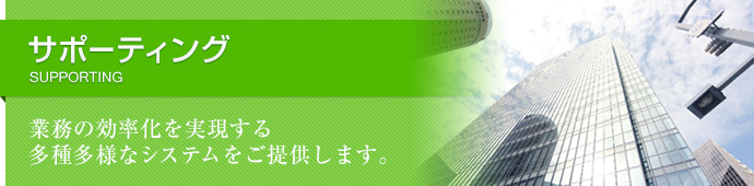 サポーティング SUPPORTING 業務の効率化を実現する多種多様なシステムをご提供します。