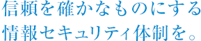 信頼を確かなものにする情報セキュリティ体制を。